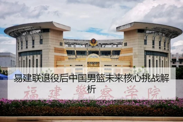 易建联退役后中国男篮未来核心挑战解析